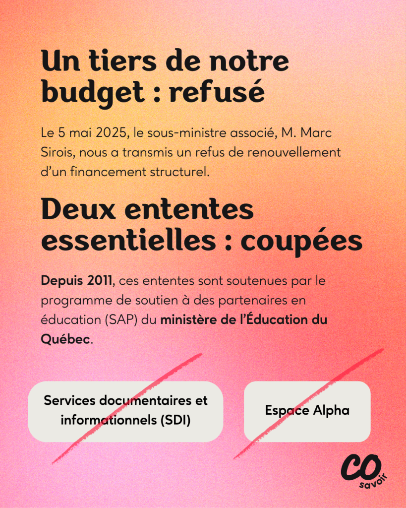 Un tiers de notre budget : refusé
Le 5 mai 2025, le sous-ministre associé, M. Marc Sirois, nous a transmis un refus de renouvellement d’un financement structurel.
Deux ententes essentielles : coupées
Depuis 2011, ces ententes sont soutenues par le programme de soutien à des partenaires en éducation (SAP) du ministère de l’Éducation du Québec.
