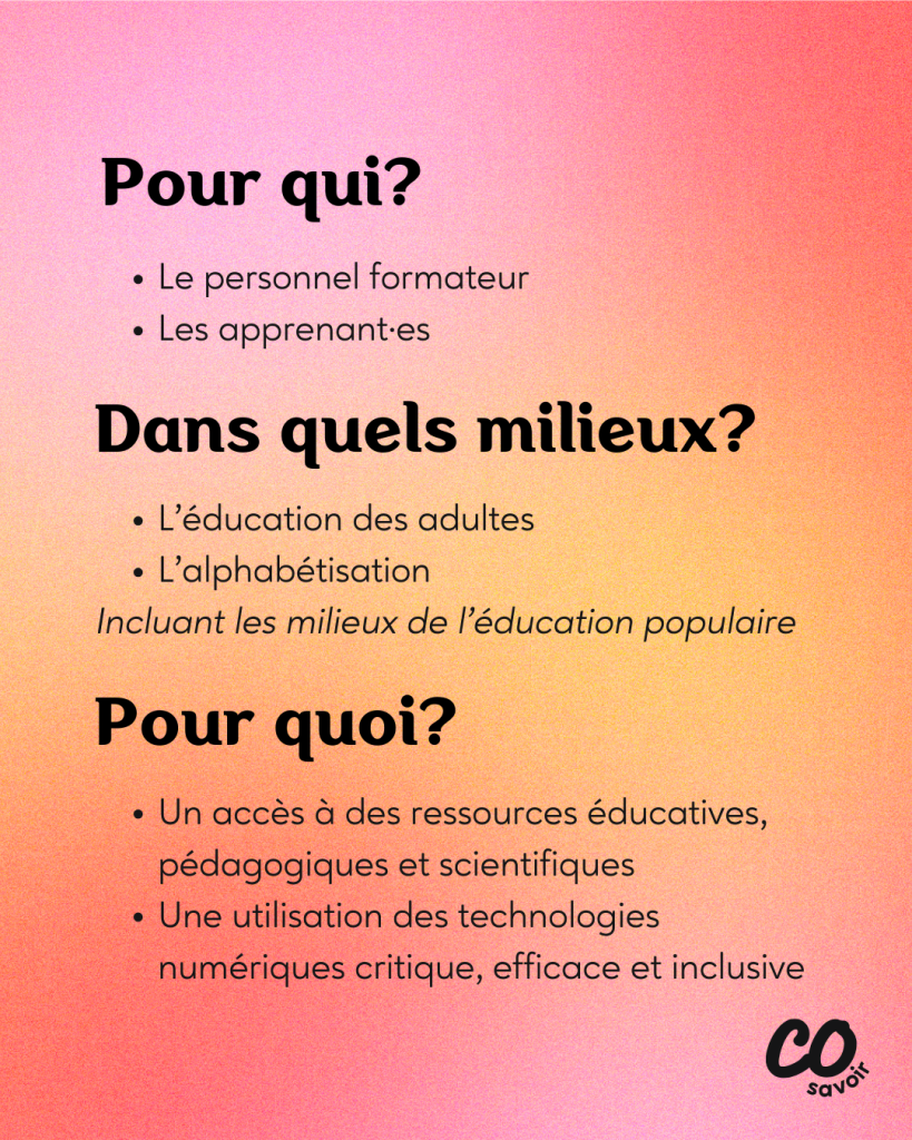 Pour qui?
Le personnel formateur
Les apprenant·es
Dans quels milieux?
L’éducation des adultes
L’alphabétisation
Incluant les milieux de l’éducation populaire
Pour quoi?
Un accès à des ressources éducatives, pédagogiques et scientifiques
Une utilisation des technologies numériques critique, efficace et inclusive