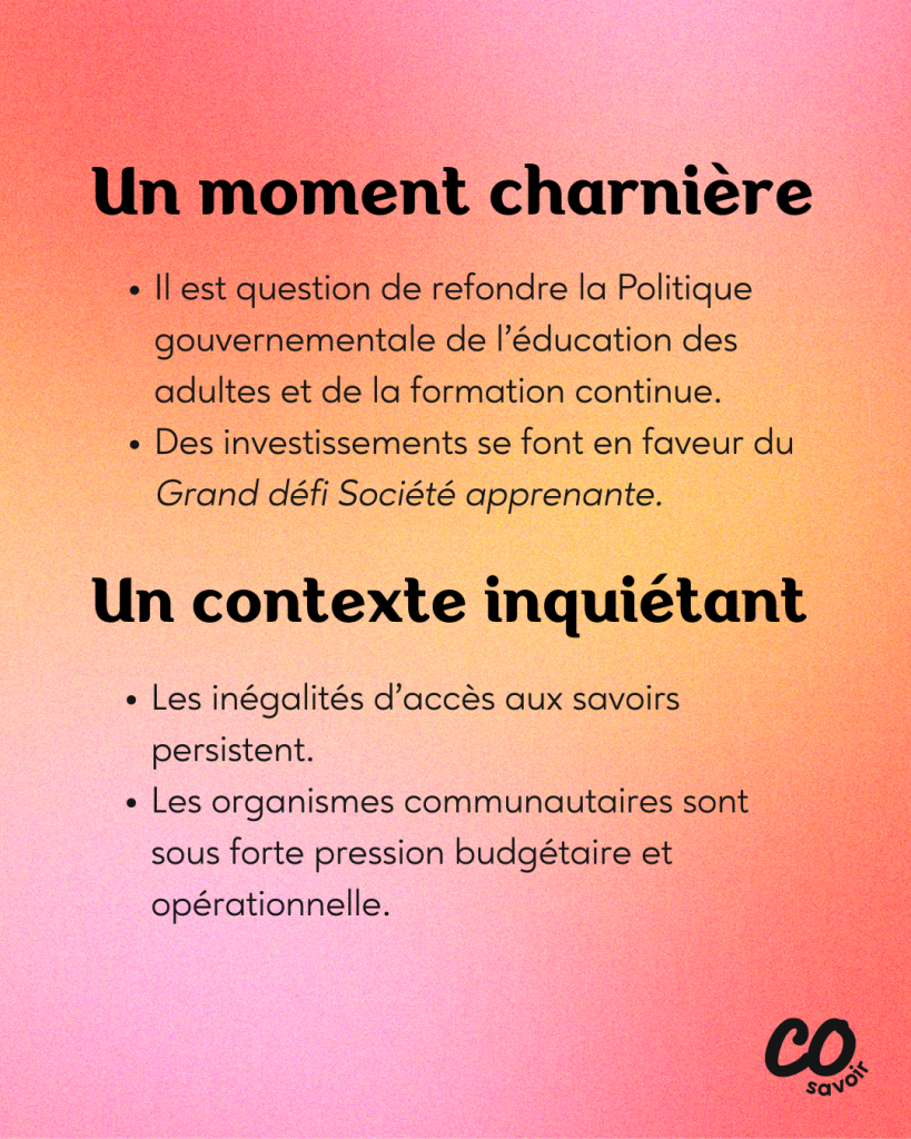 Un moment charnière
Il est question de refondre la Politique gouvernementale de l’éducation des adultes et de la formation continue.
Des investissements se font en faveur du Grand défi Société apprenante.
Un contexte inquiétant
Les inégalités d’accès aux savoirs persistent.
Les organismes communautaires sont sous forte pression budgétaire et opérationnelle.